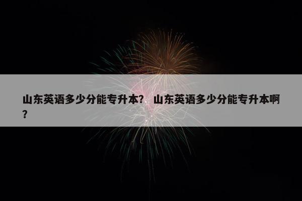 山东英语多少分能专升本？ 山东英语多少分能专升本啊？