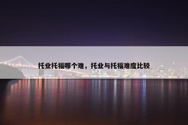 托业托福哪个难，托业与托福难度比较