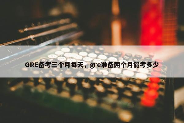 GRE备考三个月每天，gre准备两个月能考多少