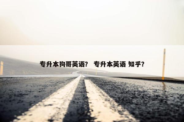 专升本狗哥英语？ 专升本英语 知乎？