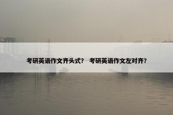 考研英语作文齐头式？ 考研英语作文左对齐？