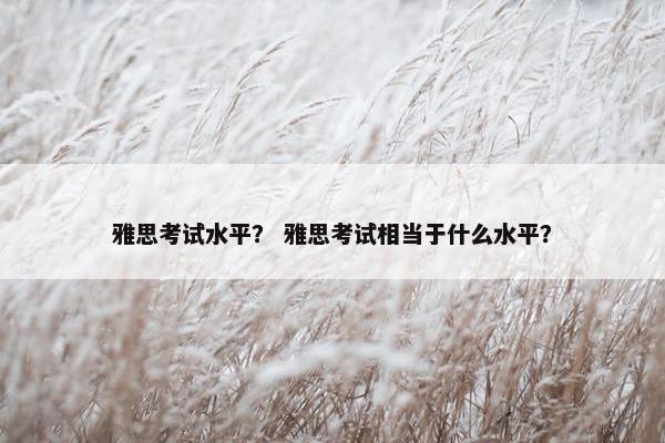 雅思考试水平？ 雅思考试相当于什么水平？