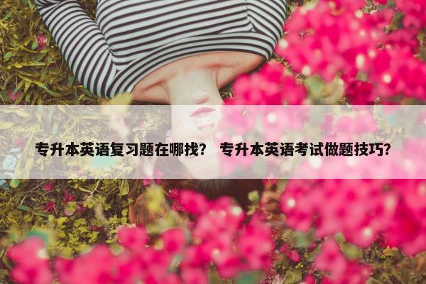 专升本英语复习题在哪找？ 专升本英语考试做题技巧？