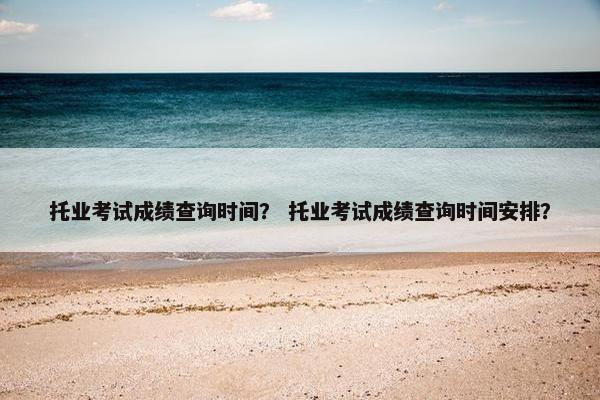 托业考试成绩查询时间？ 托业考试成绩查询时间安排？