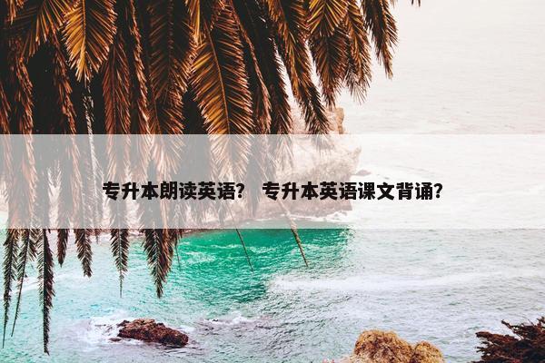 专升本朗读英语？ 专升本英语课文背诵？