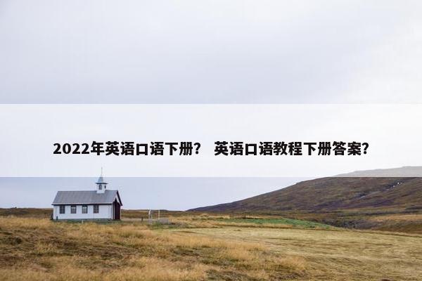 2022年英语口语下册？ 英语口语教程下册答案？