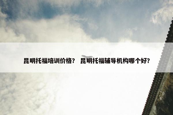 昆明托福培训价格？ 昆明托福辅导机构哪个好？