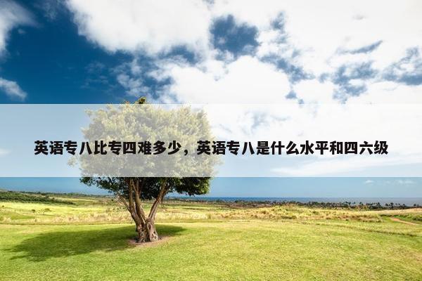 英语专八比专四难多少，英语专八是什么水平和四六级