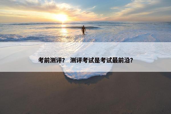 考前测评？ 测评考试是考试最前沿？