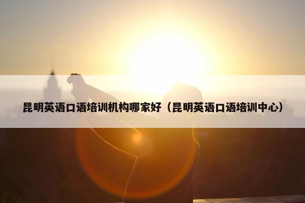 昆明英语口语培训机构哪家好（昆明英语口语培训中心）