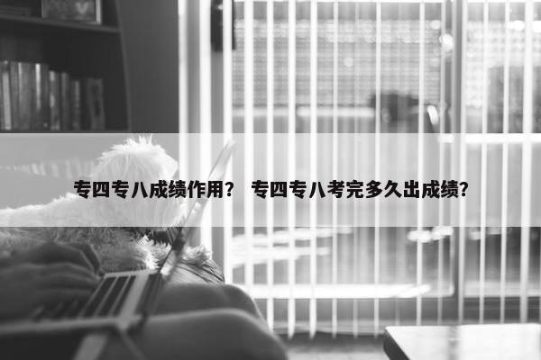 专四专八成绩作用？ 专四专八考完多久出成绩？