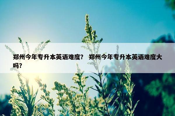 郑州今年专升本英语难度？ 郑州今年专升本英语难度大吗？