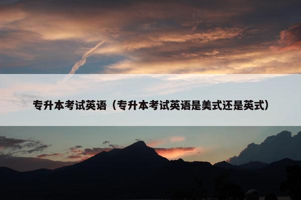 专升本考试英语（专升本考试英语是美式还是英式）