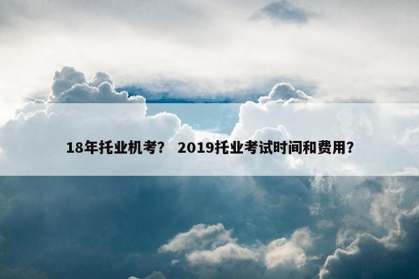 18年托业机考？ 2019托业考试时间和费用？