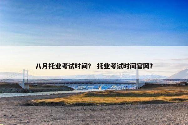 八月托业考试时间？ 托业考试时间官网？