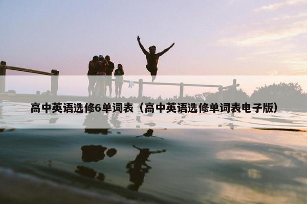 高中英语选修6单词表（高中英语选修单词表电子版）