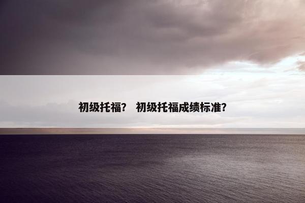初级托福？ 初级托福成绩标准？