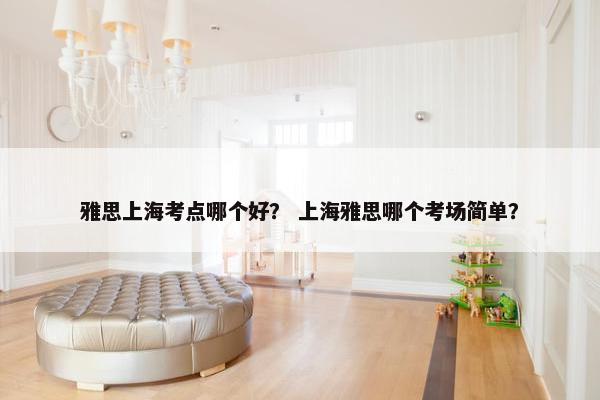雅思上海考点哪个好？ 上海雅思哪个考场简单？