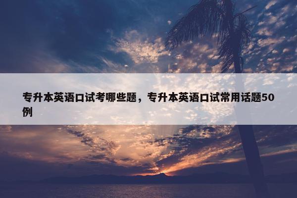 专升本英语口试考哪些题，专升本英语口试常用话题50例
