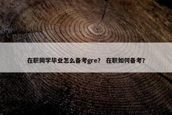 在职同学毕业怎么备考gre？ 在职如何备考？