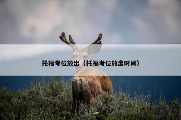 托福考位放出（托福考位放出时间）
