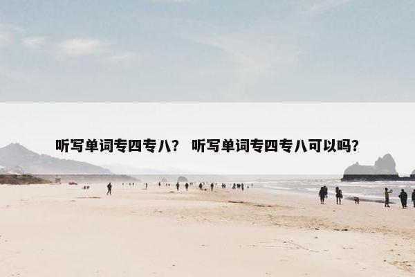 听写单词专四专八？ 听写单词专四专八可以吗？
