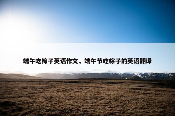 端午吃粽子英语作文，端午节吃粽子的英语翻译