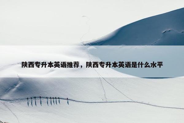 陕西专升本英语推荐，陕西专升本英语是什么水平