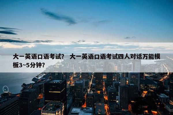 大一英语口语考试？ 大一英语口语考试四人对话万能模板3~5分钟？
