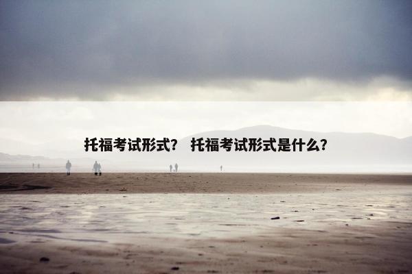 托福考试形式？ 托福考试形式是什么？