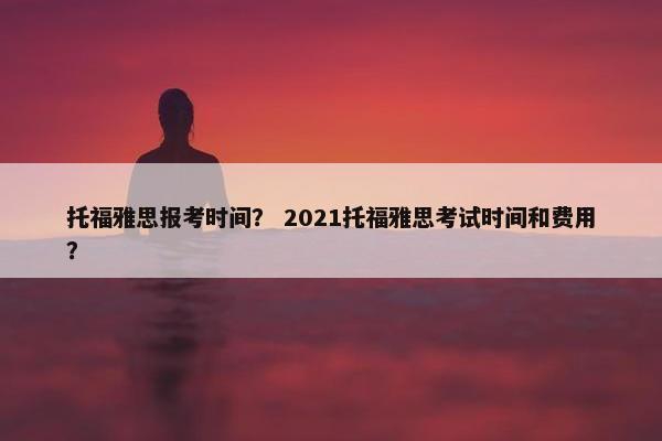 托福雅思报考时间？ 2021托福雅思考试时间和费用？
