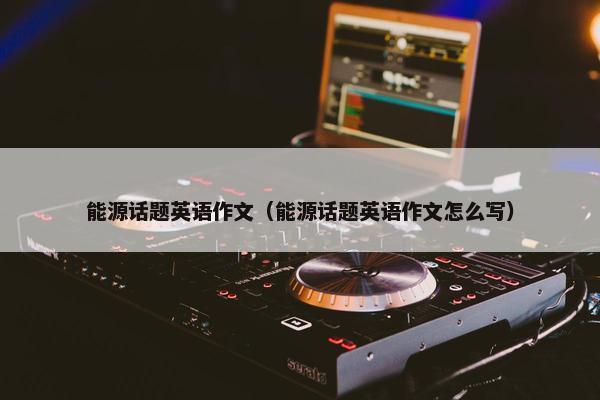 能源话题英语作文（能源话题英语作文怎么写）