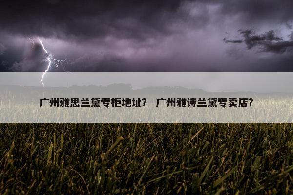 广州雅思兰黛专柜地址？ 广州雅诗兰黛专卖店？