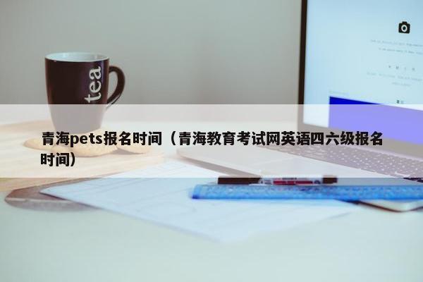 青海pets报名时间（青海教育考试网英语四六级报名时间）