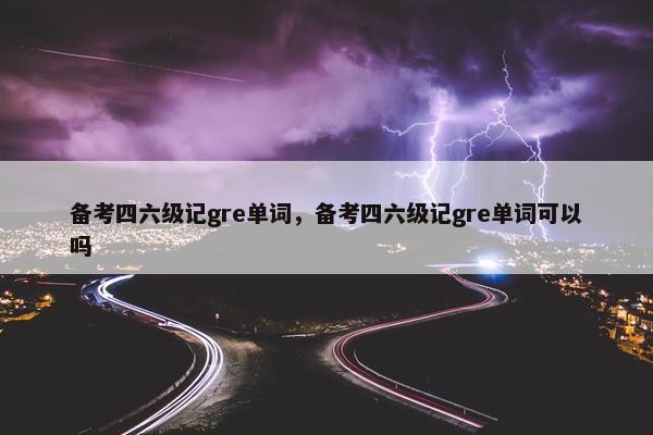 备考四六级记gre单词，备考四六级记gre单词可以吗