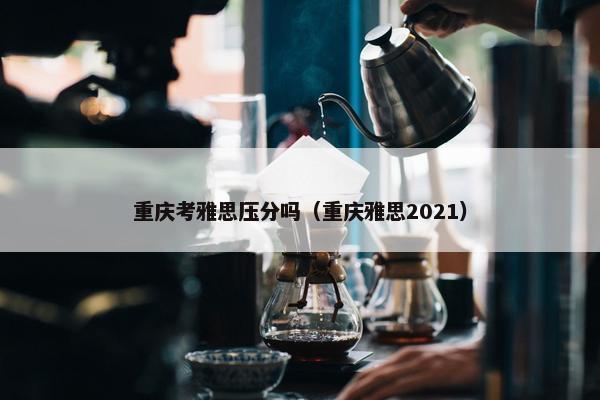重庆考雅思压分吗（重庆雅思2021）