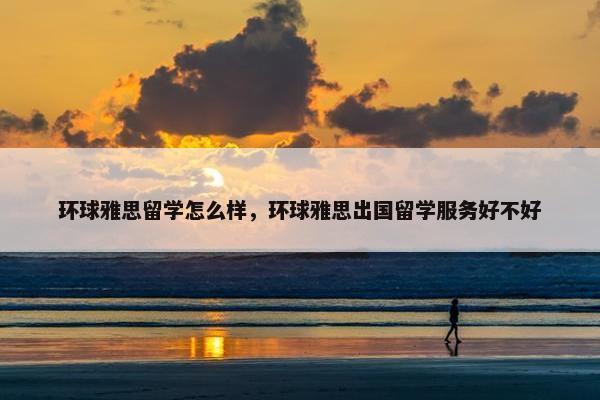 环球雅思留学怎么样，环球雅思出国留学服务好不好