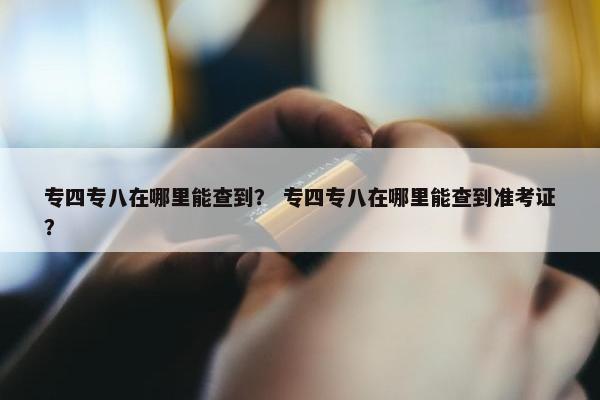 专四专八在哪里能查到？ 专四专八在哪里能查到准考证？