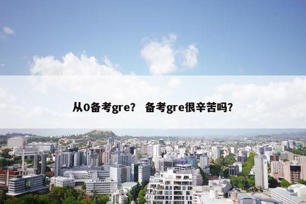 从0备考gre？ 备考gre很辛苦吗？