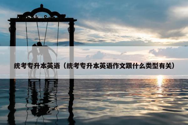 统考专升本英语（统考专升本英语作文跟什么类型有关）