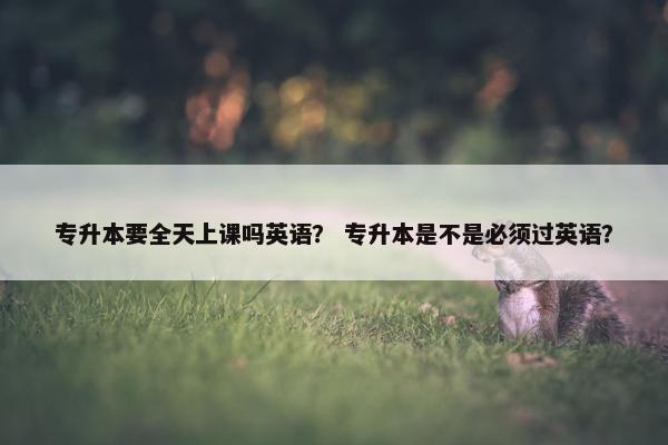 专升本要全天上课吗英语？ 专升本是不是必须过英语？
