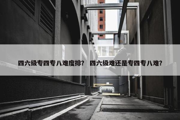 四六级专四专八难度排？ 四六级难还是专四专八难？