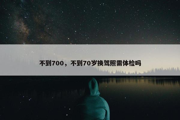 不到700，不到70岁换驾照需体检吗