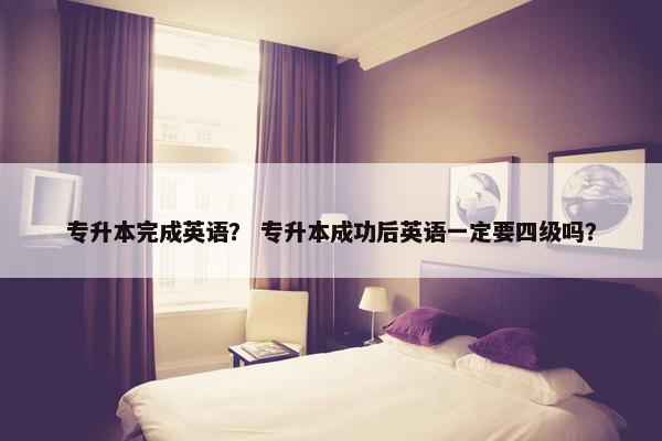 专升本完成英语？ 专升本成功后英语一定要四级吗？