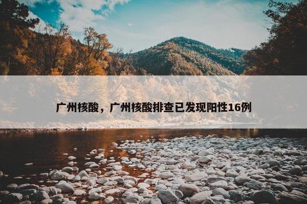 广州核酸，广州核酸排查已发现阳性16例