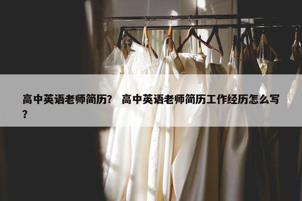 高中英语老师简历？ 高中英语老师简历工作经历怎么写？