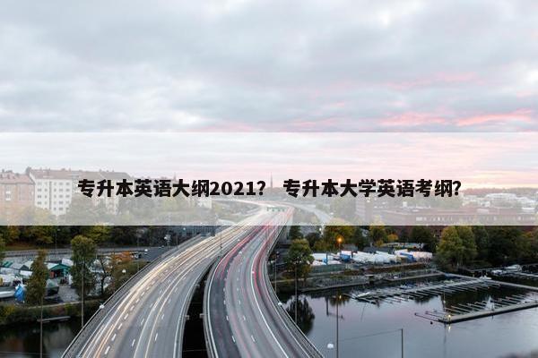 专升本英语大纲2021？ 专升本大学英语考纲？