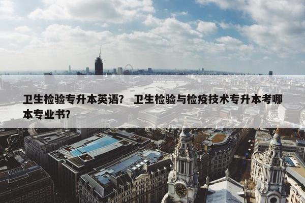 卫生检验专升本英语？ 卫生检验与检疫技术专升本考哪本专业书？