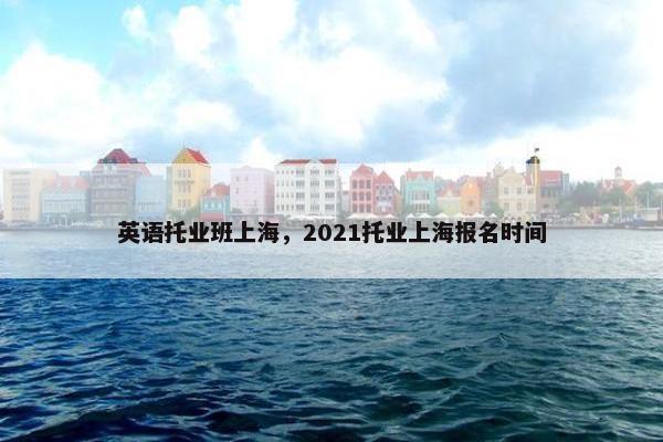 英语托业班上海，2021托业上海报名时间