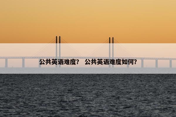 公共英语难度？ 公共英语难度如何？